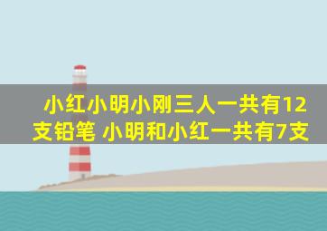 小红小明小刚三人一共有12支铅笔 小明和小红一共有7支